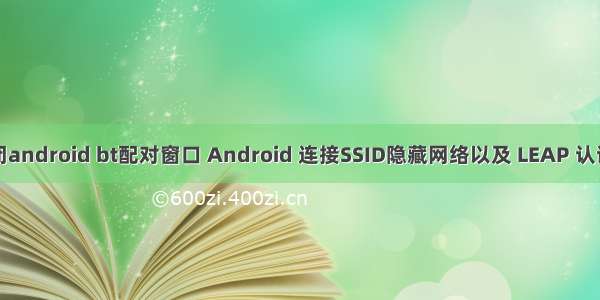 如何关闭android bt配对窗口 Android 连接SSID隐藏网络以及 LEAP 认证的方法