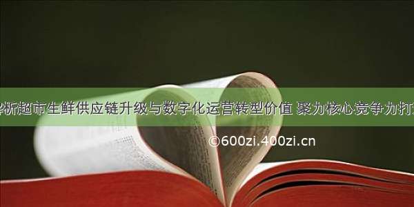 解析超市生鲜供应链升级与数字化运营转型价值 聚力核心竞争力打造