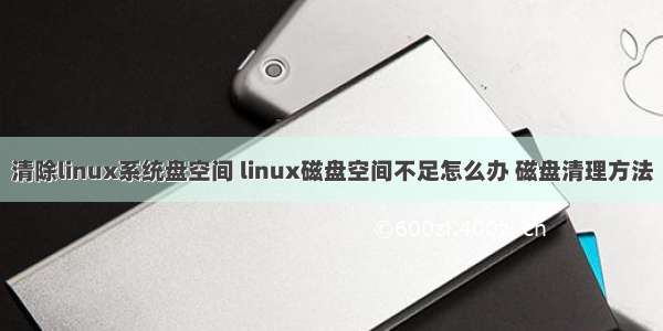 清除linux系统盘空间 linux磁盘空间不足怎么办 磁盘清理方法