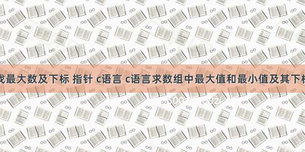 找最大数及下标 指针 c语言 c语言求数组中最大值和最小值及其下标