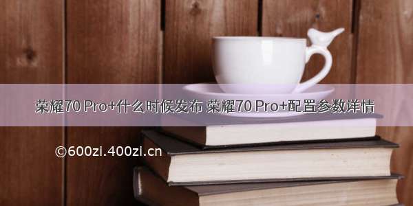 荣耀70 Pro+什么时候发布 荣耀70 Pro+配置参数详情