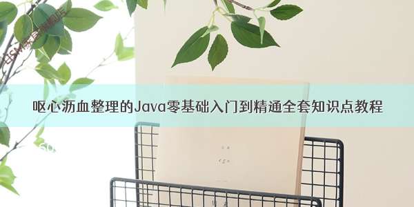 呕心沥血整理的Java零基础入门到精通全套知识点教程