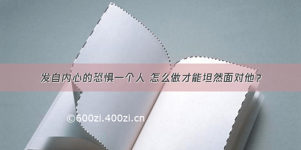 发自内心的恐惧一个人 怎么做才能坦然面对他？