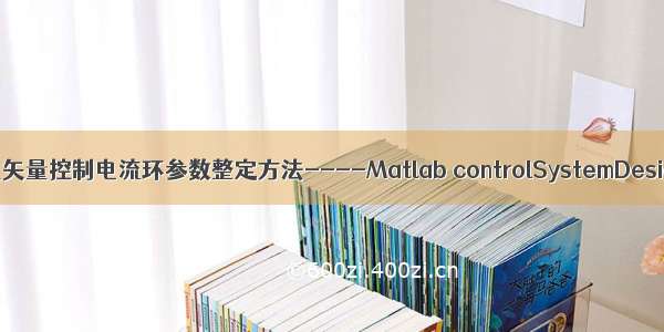 永磁同步电机矢量控制电流环参数整定方法----Matlab controlSystemDesigner的使用