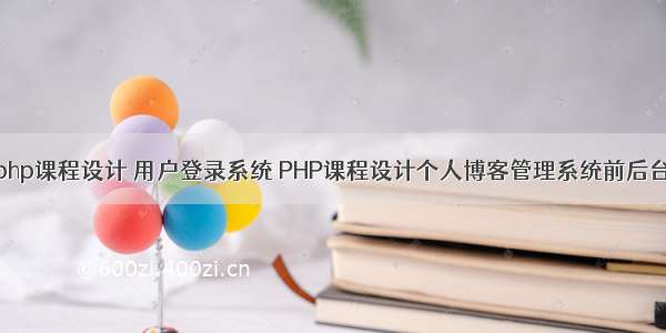 php课程设计 用户登录系统 PHP课程设计个人博客管理系统前后台