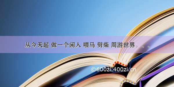 从今天起 做一个闲人 喂马 劈柴 周游世界。。。