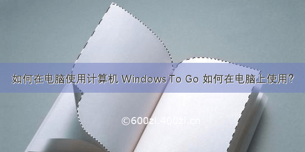 如何在电脑使用计算机 Windows To Go 如何在电脑上使用？