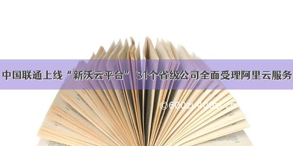 中国联通上线“新沃云平台” 31个省级公司全面受理阿里云服务