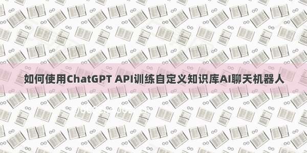 如何使用ChatGPT API训练自定义知识库AI聊天机器人