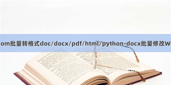 pywin32/win32com批量转格式doc/docx/pdf/html/python-docx批量修改Word文档内容和格式