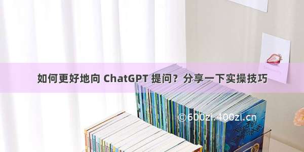 如何更好地向 ChatGPT 提问？分享一下实操技巧