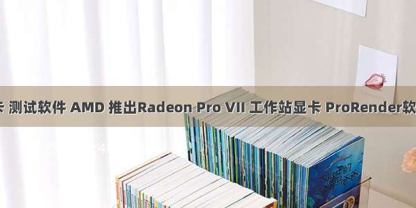 工作站 显卡 测试软件 AMD 推出Radeon Pro VII 工作站显卡 ProRender软件同步更新