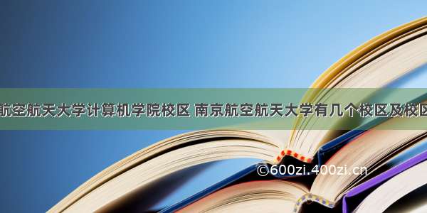 南京航空航天大学计算机学院校区 南京航空航天大学有几个校区及校区地址