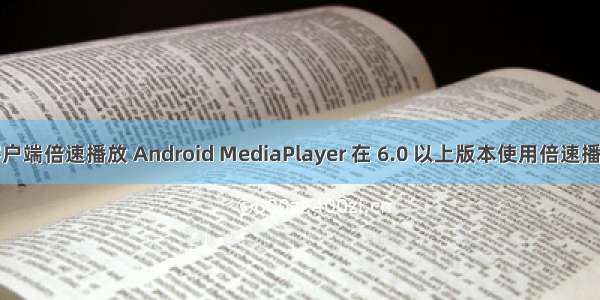 android 客户端倍速播放 Android MediaPlayer 在 6.0 以上版本使用倍速播放功能说明