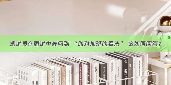 测试员在面试中被问到 “你对加班的看法” 该如何回答？