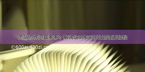 团队协作问题多多？解决这5大障碍让管理更轻松