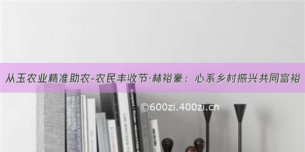 从玉农业精准助农-农民丰收节·林裕豪：心系乡村振兴共同富裕