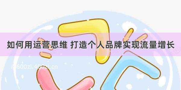 如何用运营思维 打造个人品牌实现流量增长