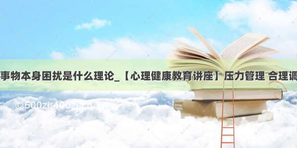 人不是被事物本身困扰是什么理论_【心理健康教育讲座】压力管理 合理调控情绪...