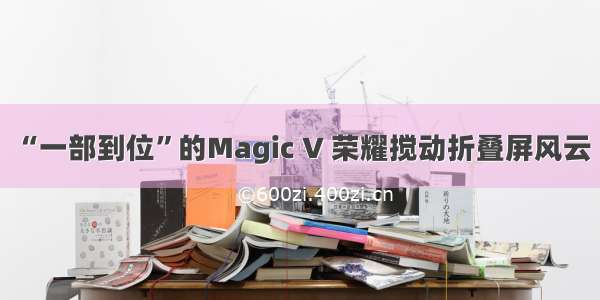 “一部到位”的Magic V 荣耀搅动折叠屏风云