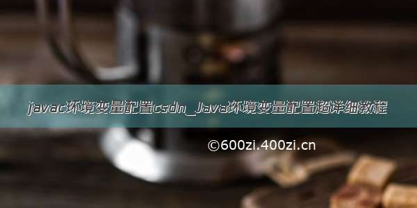 javac环境变量配置csdn_Java环境变量配置超详细教程