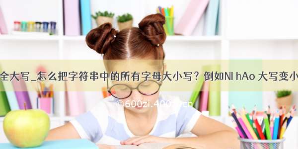 java 字符全大写_怎么把字符串中的所有字母大小写？倒如NI hAo 大写变小写 小江写