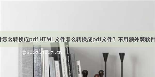 手机html文件怎么转换成pdf HTML文件怎么转换成pdf文件？不用额外装软件即可实现...