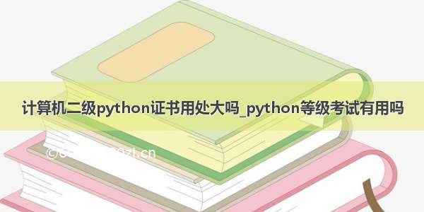 计算机二级python证书用处大吗_python等级考试有用吗