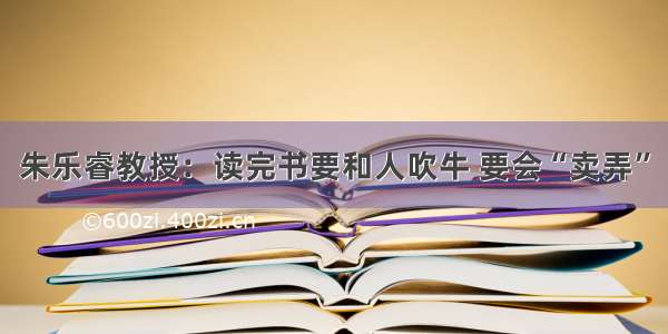 朱乐睿教授：读完书要和人吹牛 要会“卖弄”