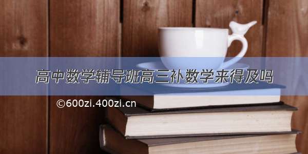 高中数学辅导班高三补数学来得及吗