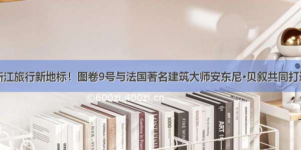 浙江旅行新地标！图卷9号与法国著名建筑大师安东尼·贝叙共同打造