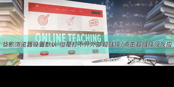 谷歌浏览器设置默认 但是打不开外部超链接/点击超链接没反应