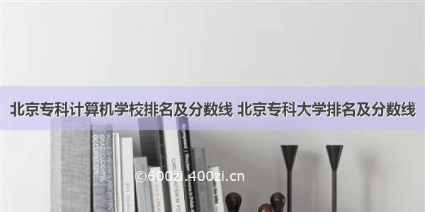 北京专科计算机学校排名及分数线 北京专科大学排名及分数线