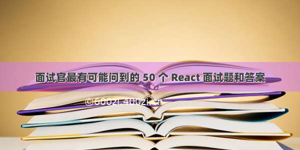 面试官最有可能问到的 50 个 React 面试题和答案