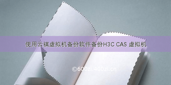 使用云祺虚拟机备份软件备份H3C CAS 虚拟机