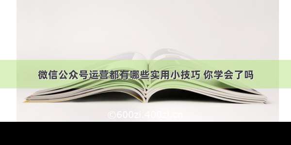 微信公众号运营都有哪些实用小技巧 你学会了吗