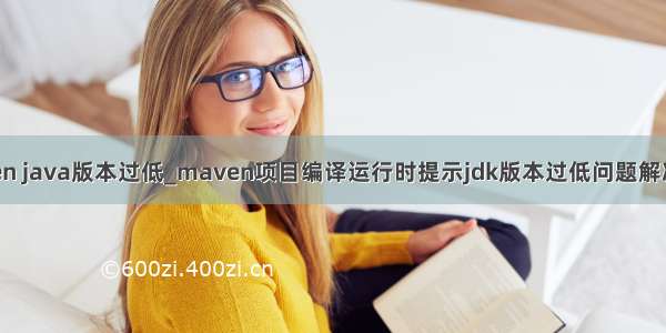 maven java版本过低_maven项目编译运行时提示jdk版本过低问题解决方法