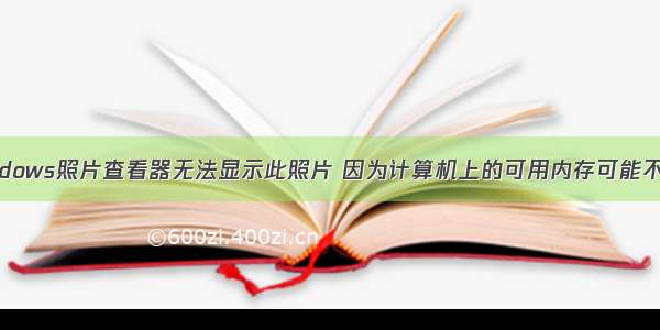 Windows照片查看器无法显示此照片 因为计算机上的可用内存可能不足。