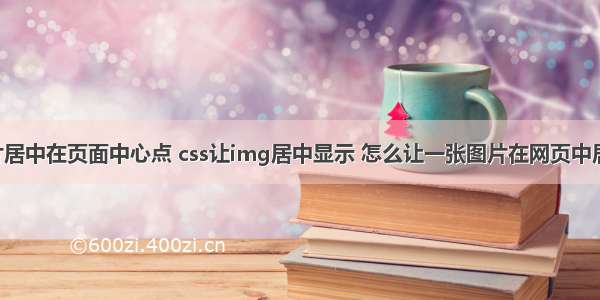 html图片居中在页面中心点 css让img居中显示 怎么让一张图片在网页中居中显示...