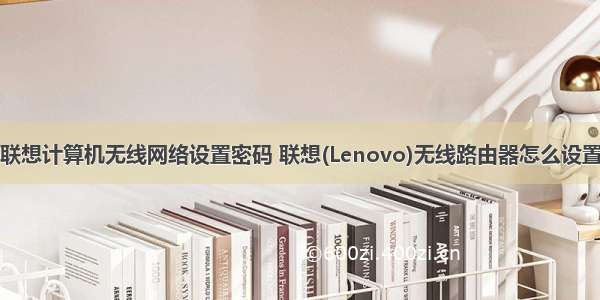 联想计算机无线网络设置密码 联想(Lenovo)无线路由器怎么设置