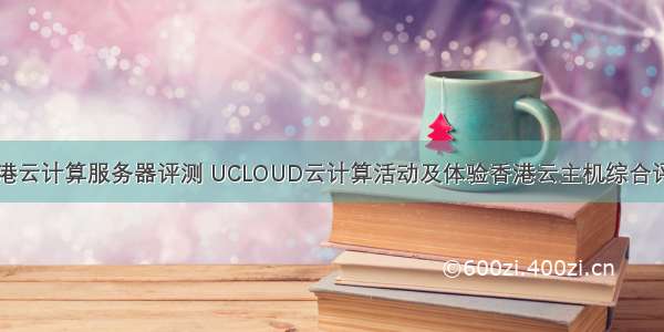 国外香港云计算服务器评测 UCLOUD云计算活动及体验香港云主机综合评测记录