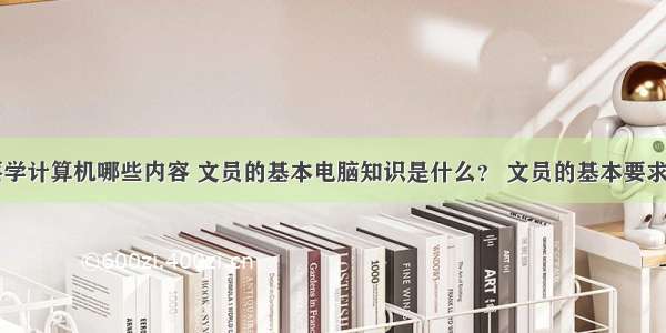 文员应该要学计算机哪些内容 文员的基本电脑知识是什么？ 文员的基本要求有哪些？...