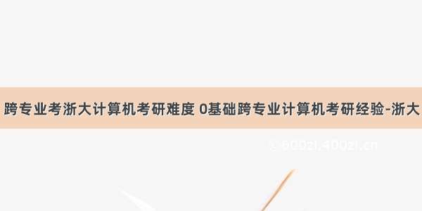 跨专业考浙大计算机考研难度 0基础跨专业计算机考研经验-浙大