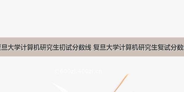 复旦大学计算机研究生初试分数线 复旦大学计算机研究生复试分数线