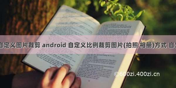 android 自定义图片裁剪 android 自定义比例裁剪图片(拍照 相册)方式 自定义比例...