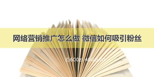 网络营销推广怎么做 微信如何吸引粉丝