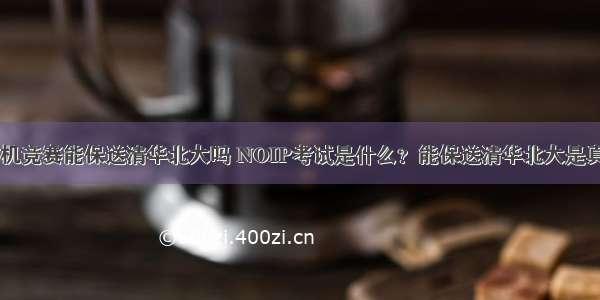 全国计算机竞赛能保送清华北大吗 NOIP考试是什么？能保送清华北大是真的吗？...