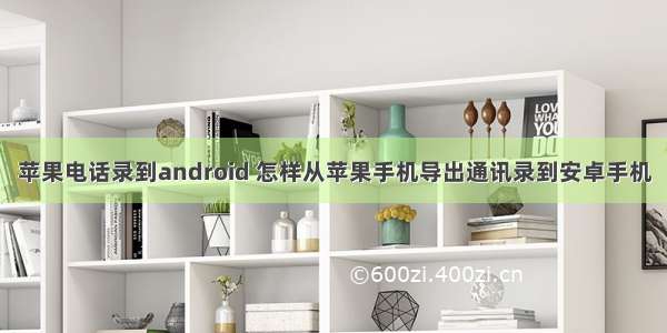 苹果电话录到android 怎样从苹果手机导出通讯录到安卓手机