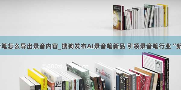 索尼录音笔怎么导出录音内容_搜狗发布AI录音笔新品 引领录音笔行业“新声态”...