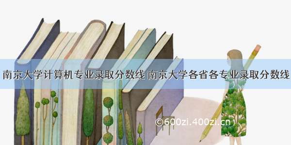 南京大学计算机专业录取分数线 南京大学各省各专业录取分数线